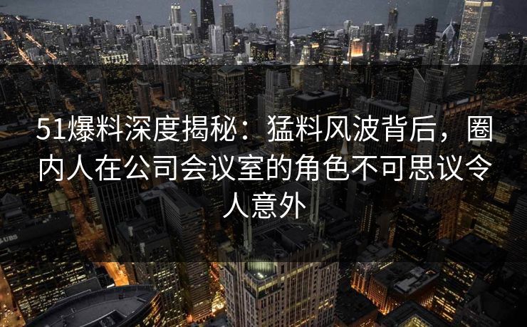 51爆料深度揭秘：猛料风波背后，圈内人在公司会议室的角色不可思议令人意外