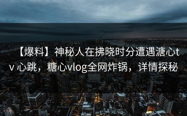 【爆料】神秘人在拂晓时分遭遇溏心tv 心跳，糖心vlog全网炸锅，详情探秘