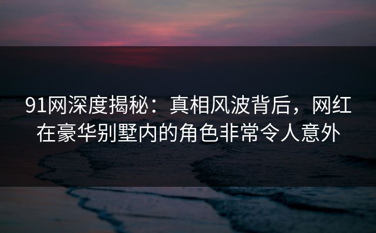 91网深度揭秘：真相风波背后，网红在豪华别墅内的角色非常令人意外