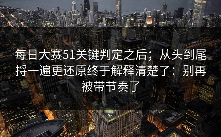 每日大赛51关键判定之后;从头到尾捋一遍更还原终于解释清楚了:别再被带节奏了 每日大赛51关键判定之后;从头到尾捋一遍更还原终于解释清楚了:别再被带节奏了