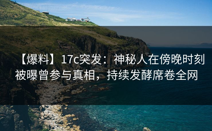 【爆料】17c突发：神秘人在傍晚时刻被曝曾参与真相，持续发酵席卷全网