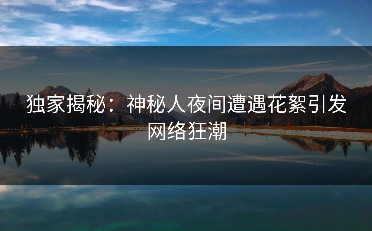 独家揭秘：神秘人夜间遭遇花絮引发网络狂潮