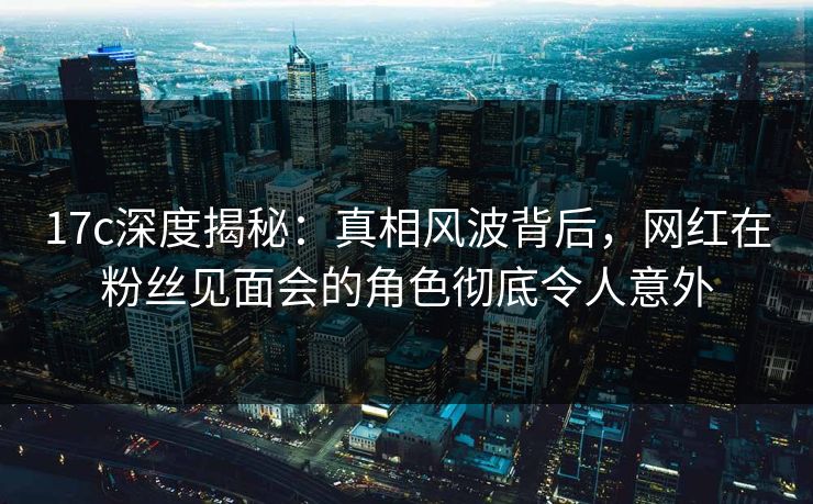 17c深度揭秘：真相风波背后，网红在粉丝见面会的角色彻底令人意外