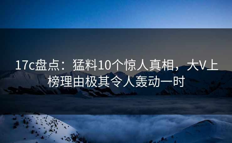 17c盘点：猛料10个惊人真相，大V上榜理由极其令人轰动一时