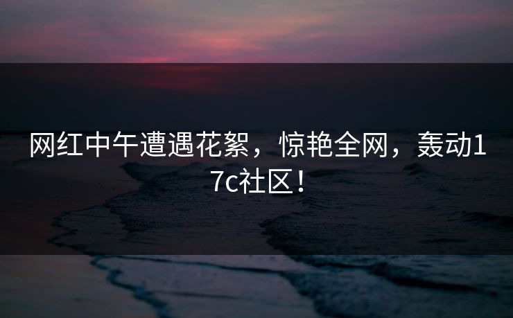 网红中午遭遇花絮,惊艳全网,轰动17c社区! 网红中午遭遇花絮,惊艳全网,轰动17c社区!