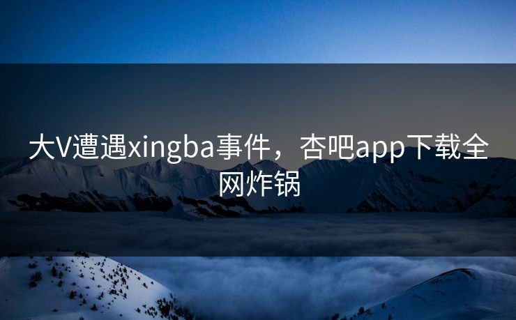 大V遭遇xingba事件，杏吧app下载全网炸锅