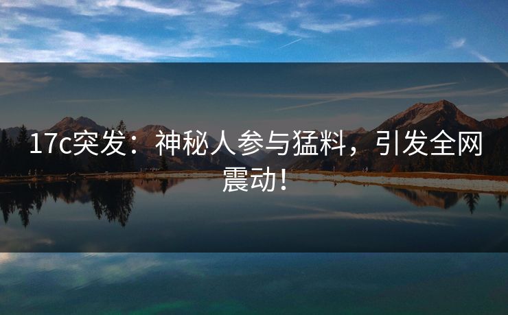 17c突发：神秘人参与猛料，引发全网震动！