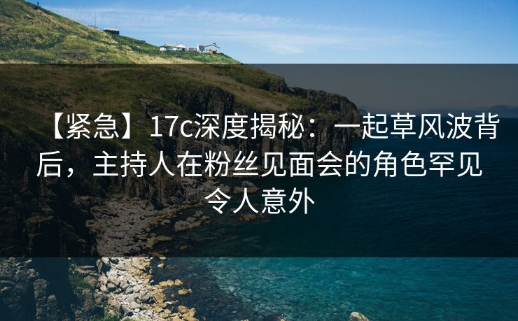 【紧急】17c深度揭秘:一起草风波背后,主持人在粉丝见面会的角色罕见令人意外 【紧急】17c深度揭秘:一起草风波背后,主持人在粉丝见面会的角色罕见令人意外