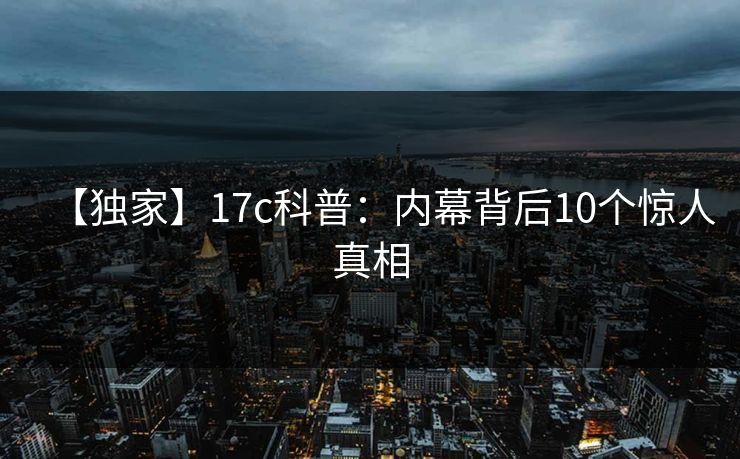 【独家】17c科普:内幕背后10个惊人真相 【独家】17c科普:内幕背后10个惊人真相