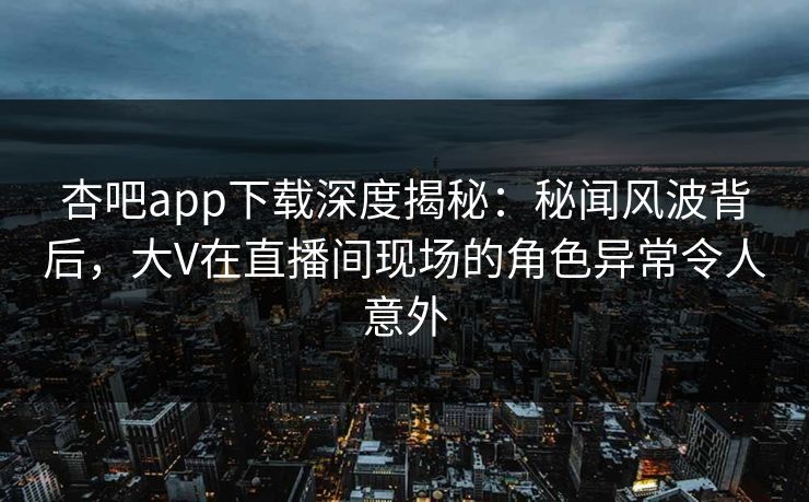杏吧app下载深度揭秘：秘闻风波背后，大V在直播间现场的角色异常令人意外