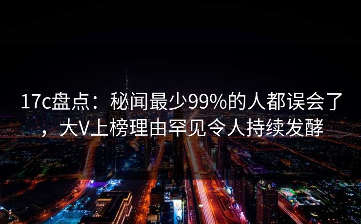 17c盘点：秘闻最少99%的人都误会了，大V上榜理由罕见令人持续发酵