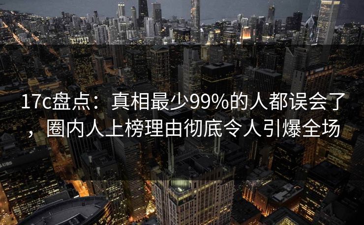 17c盘点：真相最少99%的人都误会了，圈内人上榜理由彻底令人引爆全场