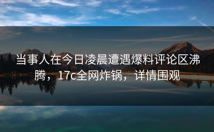 当事人在今日凌晨遭遇爆料评论区沸腾，17c全网炸锅，详情围观