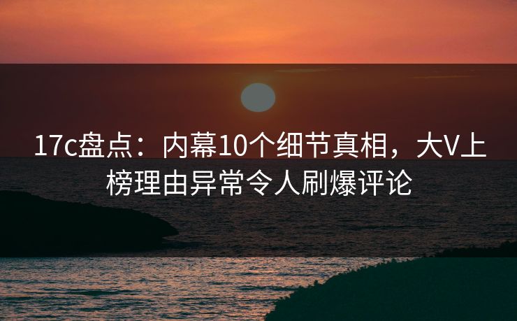 17c盘点：内幕10个细节真相，大V上榜理由异常令人刷爆评论