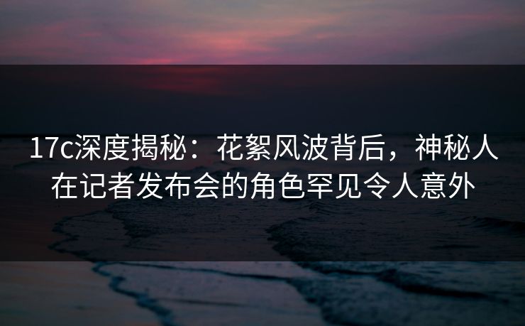 17c深度揭秘：花絮风波背后，神秘人在记者发布会的角色罕见令人意外