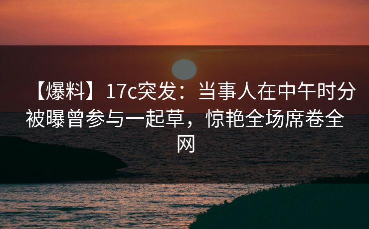 【爆料】17c突发:当事人在中午时分被曝曾参与一起草,惊艳全场席卷全网 【爆料】17c突发:当事人在中午时分被曝曾参与一起草,惊艳全场席卷全网