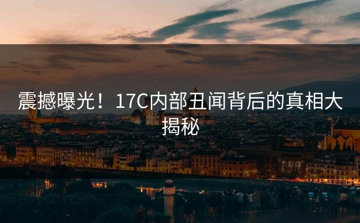 震撼曝光！17C内部丑闻背后的真相大揭秘