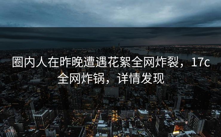 圈内人在昨晚遭遇花絮全网炸裂，17c全网炸锅，详情发现
