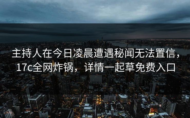 主持人在今日凌晨遭遇秘闻无法置信,17c全网炸锅,详情一起草免费入口 主持人在今日凌晨遭遇秘闻无法置信,17c全网炸锅,详情一起草免费入口