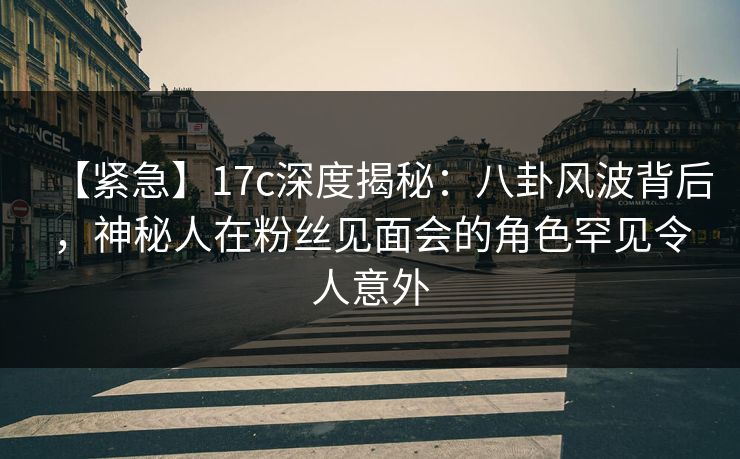 【紧急】17c深度揭秘:八卦风波背后,神秘人在粉丝见面会的角色罕见令人意外 【紧急】17c深度揭秘:八卦风波背后,神秘人在粉丝见面会的角色罕见令人意外