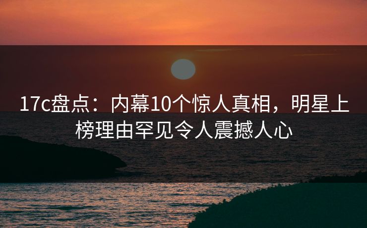 17c盘点：内幕10个惊人真相，明星上榜理由罕见令人震撼人心