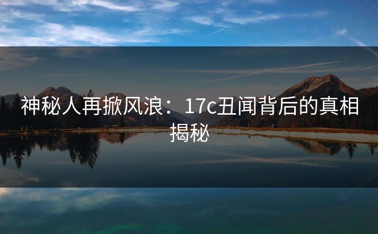 神秘人再掀风浪：17c丑闻背后的真相揭秘