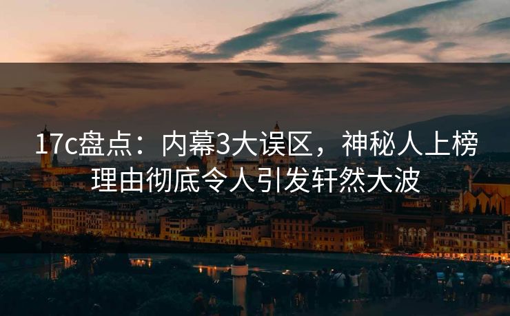 17c盘点：内幕3大误区，神秘人上榜理由彻底令人引发轩然大波
