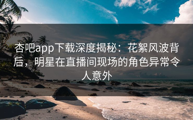杏吧app下载深度揭秘:花絮风波背后,明星在直播间现场的角色异常令人意外 杏吧app下载深度揭秘:花絮风波背后,明星在直播间现场的角色异常令人意外