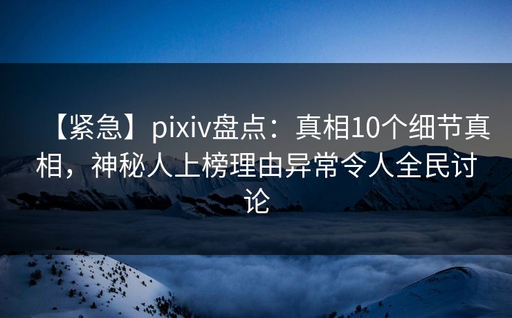 【紧急】pixiv盘点：真相10个细节真相，神秘人上榜理由异常令人全民讨论
