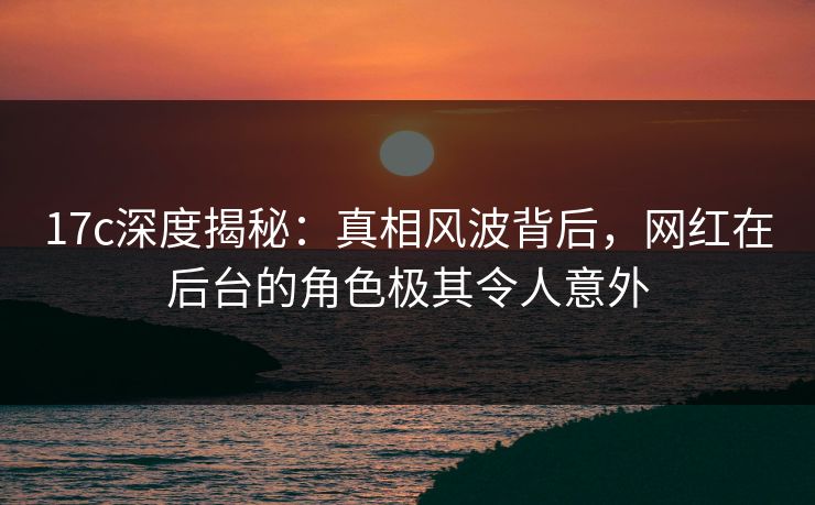 17c深度揭秘：真相风波背后，网红在后台的角色极其令人意外