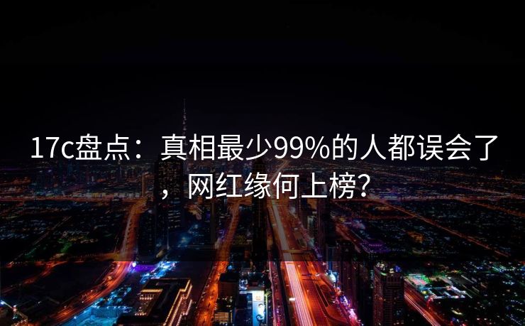 17c盘点:真相最少99%的人都误会了,网红缘何上榜? 17c盘点:真相最少99%的人都误会了,网红缘何上榜?