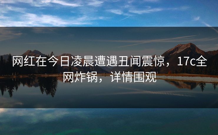 网红在今日凌晨遭遇丑闻震惊,17c全网炸锅,详情围观 网红在今日凌晨遭遇丑闻震惊,17c全网炸锅,详情围观