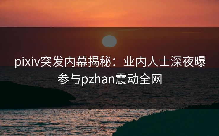 pixiv突发内幕揭秘：业内人士深夜曝参与pzhan震动全网