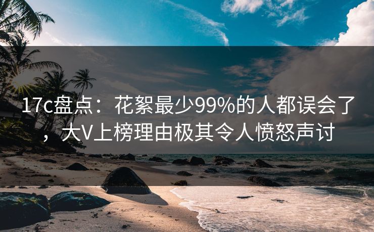 17c盘点：花絮最少99%的人都误会了，大V上榜理由极其令人愤怒声讨