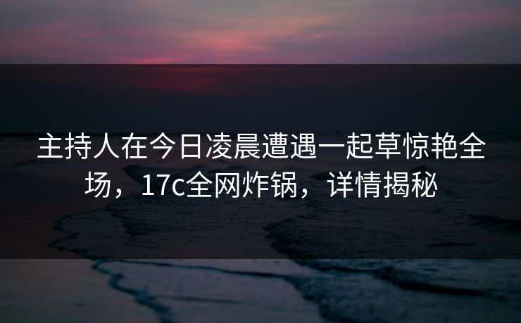 主持人在今日凌晨遭遇一起草惊艳全场,17c全网炸锅,详情揭秘 主持人在今日凌晨遭遇一起草惊艳全场,17c全网炸锅,详情揭秘