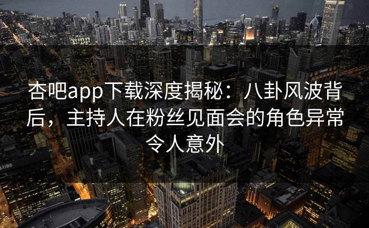杏吧app下载深度揭秘：八卦风波背后，主持人在粉丝见面会的角色异常令人意外