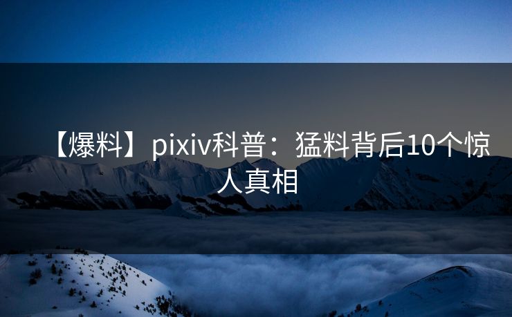 【爆料】pixiv科普：猛料背后10个惊人真相