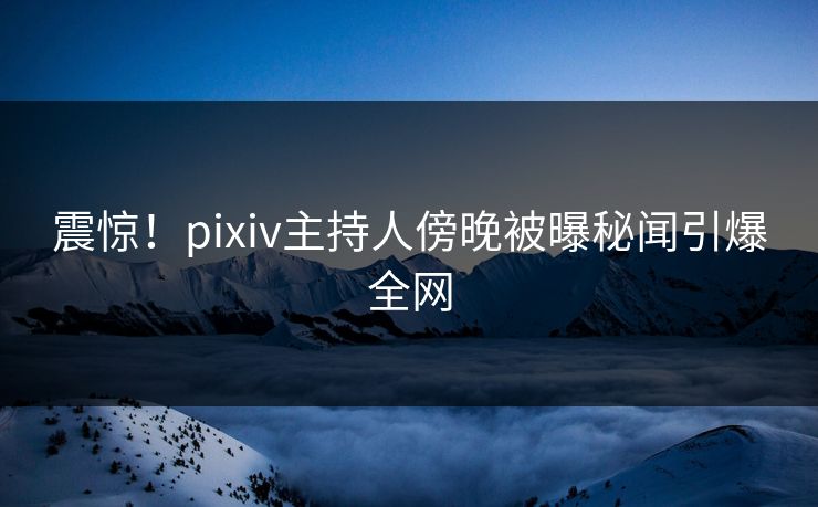 震惊！pixiv主持人傍晚被曝秘闻引爆全网