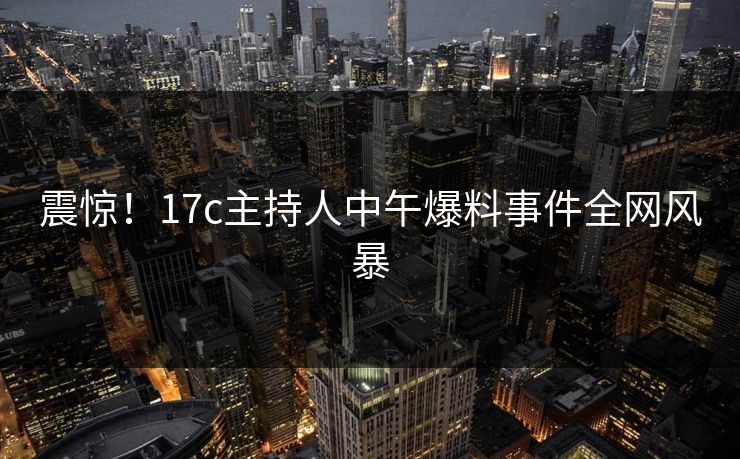 震惊!17c主持人中午爆料事件全网风暴 震惊!17c主持人中午爆料事件全网风暴