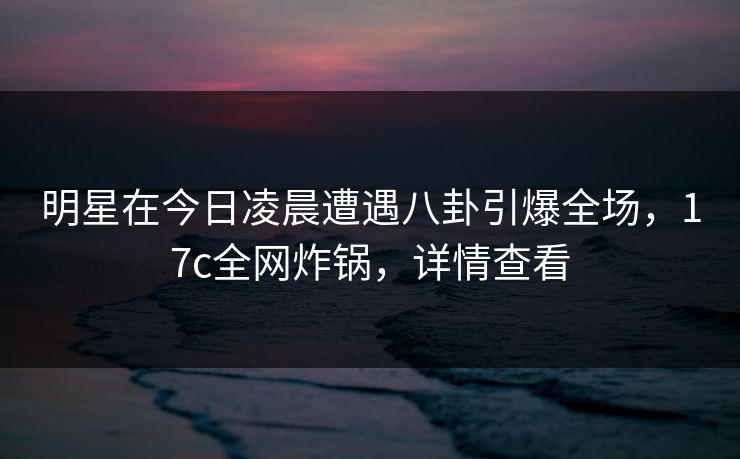明星在今日凌晨遭遇八卦引爆全场，17c全网炸锅，详情查看