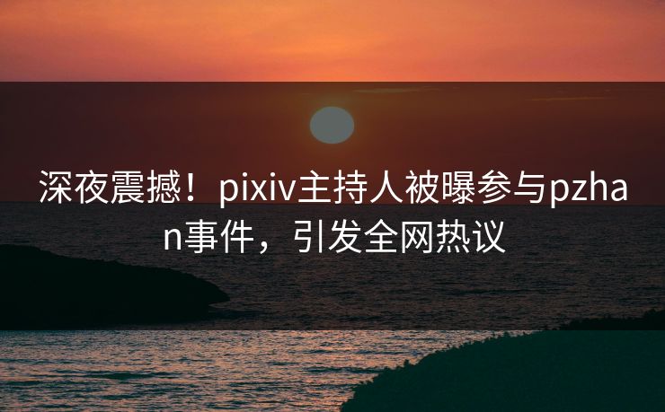 深夜震撼！pixiv主持人被曝参与pzhan事件，引发全网热议