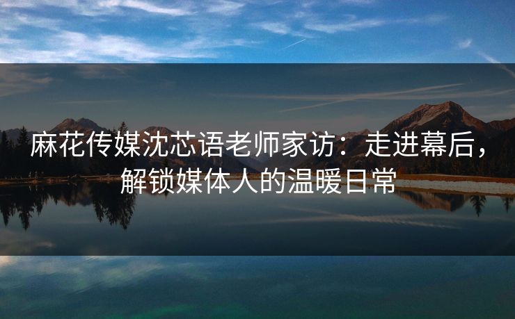 麻花传媒沈芯语老师家访：走进幕后，解锁媒体人的温暖日常
