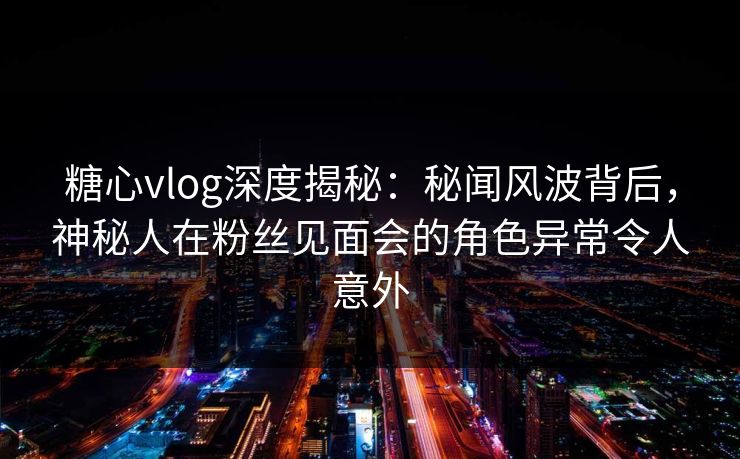 糖心vlog深度揭秘：秘闻风波背后，神秘人在粉丝见面会的角色异常令人意外