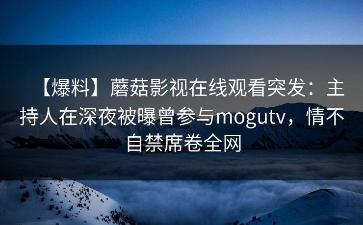 【爆料】蘑菇影视在线观看突发：主持人在深夜被曝曾参与mogutv，情不自禁席卷全网