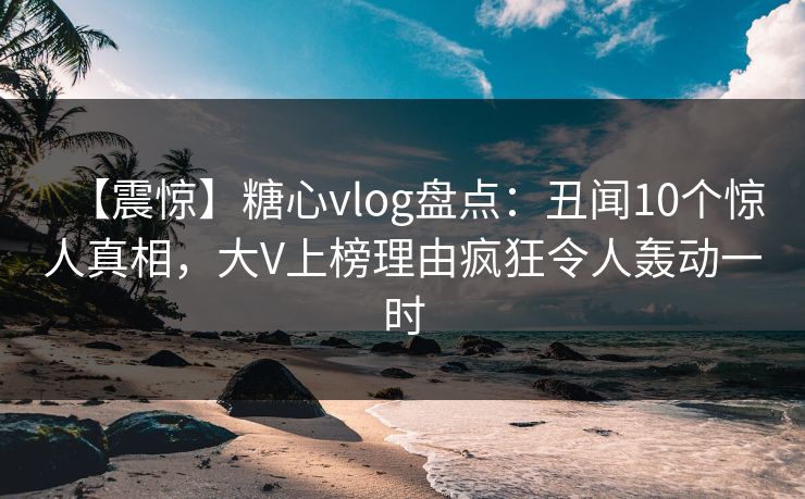 【震惊】糖心vlog盘点：丑闻10个惊人真相，大V上榜理由疯狂令人轰动一时