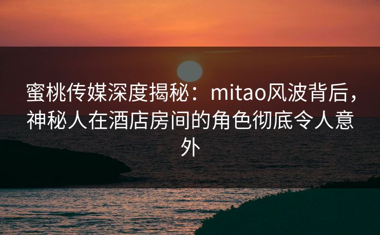 蜜桃传媒深度揭秘：mitao风波背后，神秘人在酒店房间的角色彻底令人意外