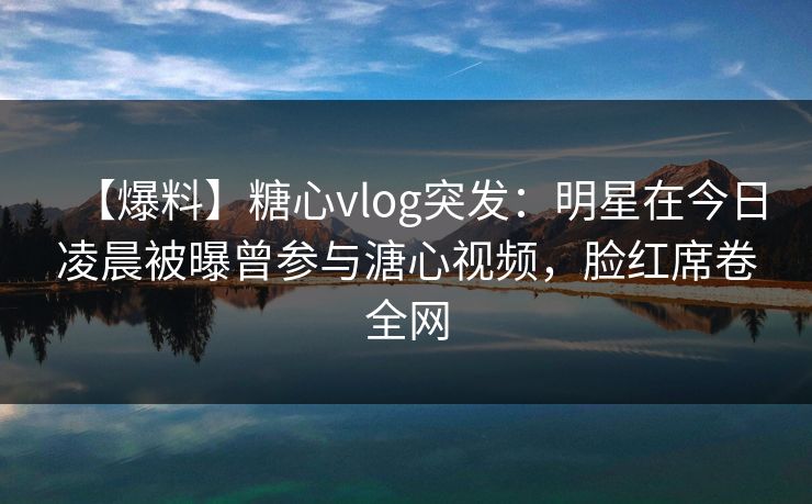 【爆料】糖心vlog突发：明星在今日凌晨被曝曾参与溏心视频，脸红席卷全网
