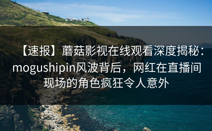 【速报】蘑菇影视在线观看深度揭秘：mogushipin风波背后，网红在直播间现场的角色疯狂令人意外