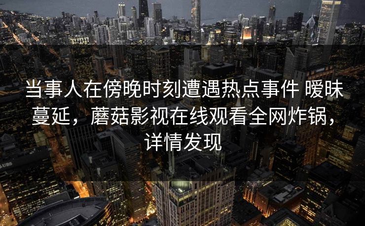 当事人在傍晚时刻遭遇热点事件 暧昧蔓延，蘑菇影视在线观看全网炸锅，详情发现