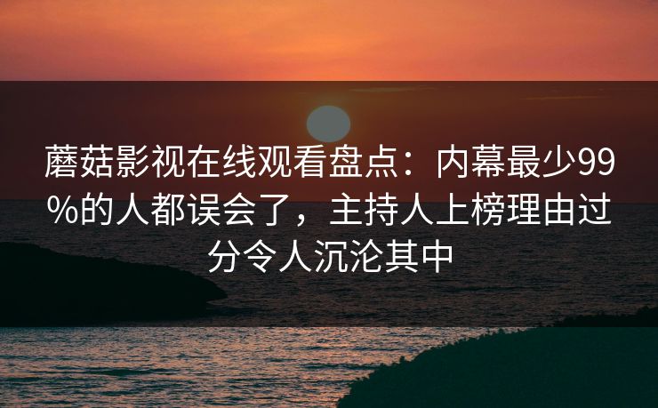 蘑菇影视在线观看盘点：内幕最少99%的人都误会了，主持人上榜理由过分令人沉沦其中
